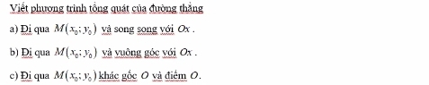 Viết phương trình tổng quát của đường thắng
a) Đi qua M(x_0;y_0) và song song với Ox.
b) Đị qua M(x_0;y_0) và vuông góc với Ox.
c) Đị qua M(x_0;y_0) khác gốc 0 và điểm 0.