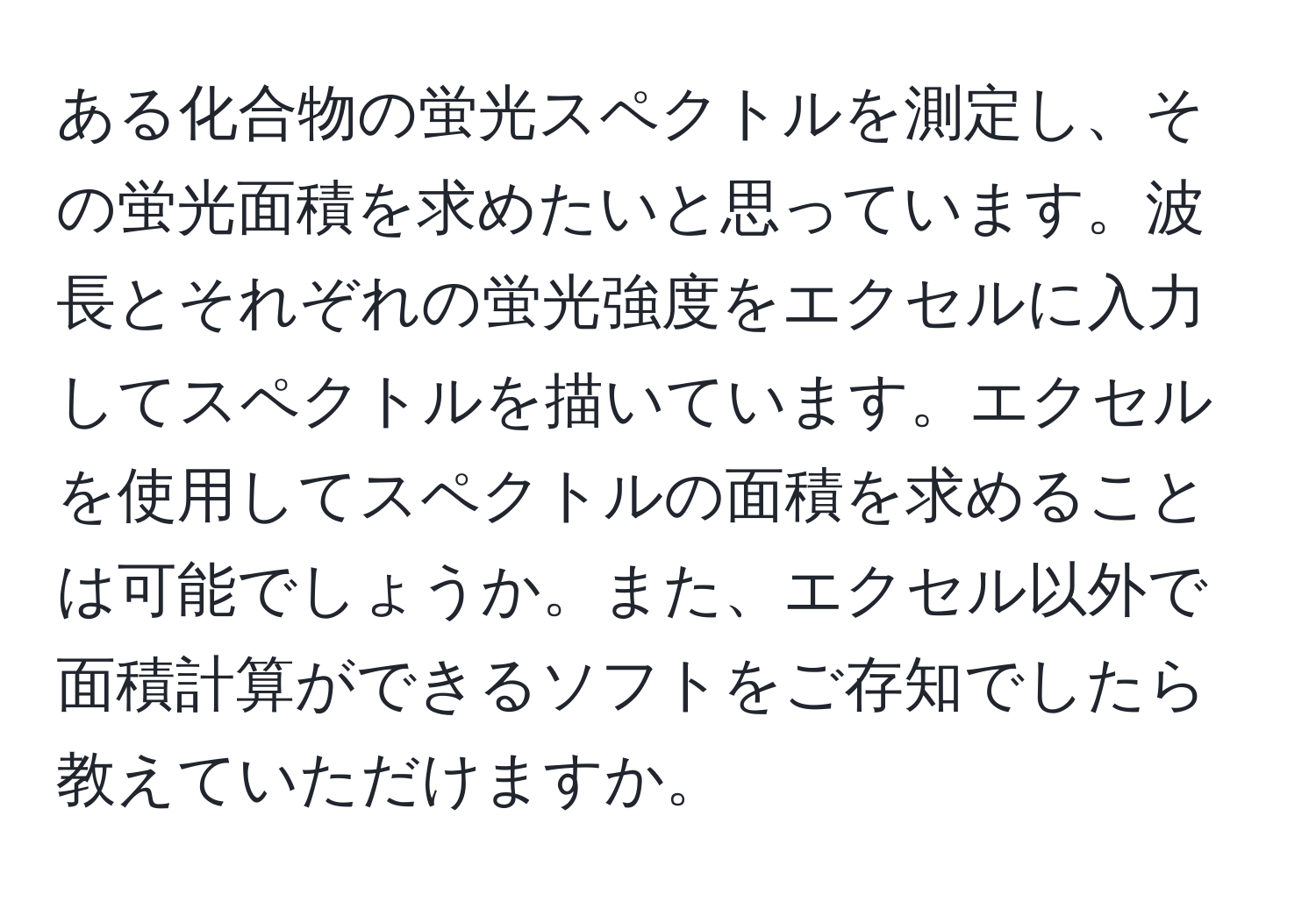 ある化合物の蛍光スペクトルを測定し、その蛍光面積を求めたいと思っています。波長とそれぞれの蛍光強度をエクセルに入力してスペクトルを描いています。エクセルを使用してスペクトルの面積を求めることは可能でしょうか。また、エクセル以外で面積計算ができるソフトをご存知でしたら教えていただけますか。