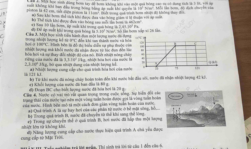 Một học sinh dùng bơm tay để bơm không khí vào một quả bóng cao su có dung tích là 3 lít, với áp
suất không khí ban đầu trong bóng bằng áp suất khí quyền là 10^5N/m^2. Mỗi lần bơm, độ dịch chuyền của
piston là 42 cm, tiết diện piston là 11cm^2. Biết trong quá trình bơm nhiệt độ không thay đổi.
a) Sau khi bơm thể tích khí được đưa vào bóng giảm tỉ lệ thuận với áp suất.
b) Thể tích khí được đưa vào bóng sau mỗi lần bơm là 462cm^3.
c) Sau 10 lần bơm, áp suất khí trong quả bóng là 2,45.10^5 Pa.
d) Để áp suất khí trong quả bóng là 5.10^5N/m^2 *. Số lần bơm xấp xi261 àn
Câu 3. Một học sinh tiến hành đun một lượng nước đá đựng t(^circ C)
trong nhiệt lượng kế từ 0°C đến khi tan thành nước và hóa 120
B C
hơi ở 100°C. Hình bên là đồ thị biểu diễn sự phụ thuộc của 100
nhiệt lượng mà khối nước đá nhận được từ lúc đun đến lúc 80
hóa hơi và sự thay đổi nhiệt độ của nó. Biết nhiệt nóng chảy 60
riêng của nước đá là 3,3.10^5 J/kg, nhiệt hóa hơi của nước là 40
2,3.10^6J/k g, bỏ qua nhiệt dung của nhiệt lượng kế. 20 A Q (kJ)
a) Nhiệt lượng cung cấp cho quá trình hóa hơi của nước 0 33 75 121
là 121 kJ.
b) Từ khi nước đá nóng chảy hoàn toàn đến khi nước bắt đầu sôi, nước đã nhận nhiệt lượng 42 kJ.
c) Khối lượng của nước đá ban đầu là 80 g.
d) Đoạn BC cho biết lượng nước đã hóa hơi là 20 g.
Câu 4. Nước có vai trò rất quan trọng trong cuộc sống. Sự biến đổi các
trạng thái của nước tạo nên một vòng tuần hoàn được gọi là vòng tuần hoàn
của nước. Hình bên mô tả một cách đơn giản vòng tuần hoàn của nước.
a) Quá trình A là sự bay hơi của các phân tử nước ở bề mặt sông, hồ,...
b) Trong quá trình B, nước đã chuyển từ thể khí sang thể lỏng.
c) Trong sự chuyển thể ở quá trình B, hơi nước đã hấp thu một lượng
nhiệt lớn từ không khí.
d) Năng lượng cung cấp cho nước thực hiện quá trình A chủ yếu đượ
cung cấp từ Mặt Trời.
PHÀN III Trắc nghiêm trả lời ngắn. Thí sinh trả lời từ câu 1 đến câu 6.