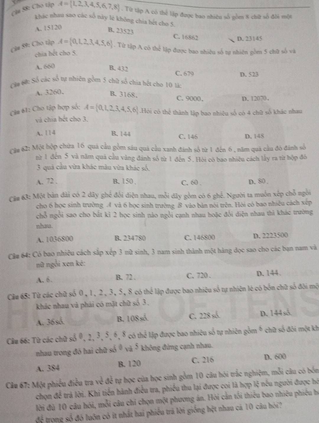 Cà# 58: Cho tập
A= 1,2,3,4,5,6,7,8. Từ tập A có thể lập được bao nhiêu số gồm 8 chữ số đôi một
khác nhau sao các số này lê không chia hết cho 5.
A. 15120
B. 23523
C. 16862 D. 23145
Cầu 59: Cho tập A= 0,1,2,3,4,5,6. Từ tập A có thể lập được bao nhiêu số tự nhiên gồm 5 chữ số và
chia hết cho 5.
A. 660
B. 432
C. 679 D. 523
Cầu 60: Số các số tự nhiên gồm 5 chữ số chia bết cho 10 là:
A. 3260.
B. 3168. C. 9000.
D. 12070.
Câm 61: Cho tập hợp số: A= 0,1,2,3,4,5,6.Hội có thhat i thành lập bao nhiêu số có 4 chữ số khác nhau
và chia hết cho 3.
A. 114 B. 144
C. 146 D. 148
Cầu 62: Một hộp chứa 16 quá cầu gồm sáu quả cầu xanh đánh số từ 1 đến 6, năm quả cầu đỏ đánh số
từ 1 đến 5 và năm quả cầu vàng đánh số từ 1 đến 5. Hỏi có bao nhiêu cách lấy ra từ hộp đó
3 quả cầu vừa khác màu vừa khác số.
A. 72 . B. 150 . C. 60 . D. 80 .
Cảm 63: Một bản đài có 2 dãy ghế đối điện nhau, mỗi dây gồm có 6 ghế. Người ta muốn xếp chỗ ngỗi
cho 6 học sinh trường A và 6 học sinh trường B vào bản nói trên. Hỏi có bao nhiêu cách xếp
chỗ ngồi sao cho bắt kì 2 học sinh nào ngồi cạnh nhau hoặc đối điện nhau thì khác trường
nhau.
A. 1036800 B. 234780 C. 146800 D. 2223500
Câu 64: Có bao nhiêu cách sắp xếp 3 nữ sinh, 3 nam sinh thành một hàng dọc sao cho các bạn nam và
nữ ngồi xen ké:
A. 6. C. 720 . D. 144.
B. 72 .
Câu 65: Từ các chữ số 0, 1, 2, 3, 5, 8 có thể lập được bao nhiêu số tự nhiên lê có bốn chữ số đôi mộ
khác nhau và phái có mặt chữ số 3 .
A. 36s^(frac 2)3.
B. 108s^(frac 2)3.
C. 228s^(frac 2)3.
D. 144s6
Câu 66: Từ các chữ s6,2,3,5,6,8 có thhat e lập được bao nhiêu số tự nhiên gồm 6 chữ shat O đôi một kh
nhau trong đó hai chữ of0, c 5 không đứng cạnh nhau.
A. 384 B. 120 C. 216 D. 600
Câu 67: Một phiếu điều tra về đễ tự học của học sinh gồm 10 câu hỏi trắc nghiệm, mỗi câu có bốn
chọn đế trả lời. Khi tiến hành điều tra, phiếu thu lại được coi là hợp lệ nếu người được hồ
lời đủ 10 câu hỏi, mỗi câu chỉ chọn một phương án. Hỏi cần tối thiêu bao nhiêu phiêu họ
để trong số đó luôn có ít nhất hai phiếu trã lời giống hệt nhau cả 10 câu hói?