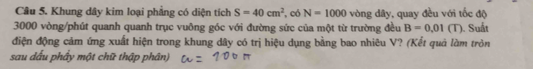 Khung dây kim loại phẳng có diện tích S=40cm^2 , có N=1000 vòng dây, quay đều với tốc độ
3000 vòng /phút quanh quanh trục vuông góc với đường sức của một từ trường đều B=0.01(T). Suất 
điện động cảm ứng xuất hiện trong khung dây có trị hiệu dụng bằng bao nhiêu V? (Kết quả làm tròn 
sau dấu phầy một chữ thập phân)