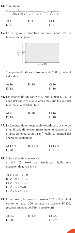 Simplifique.
M= 1/sqrt(16)+sqrt(15) + 1/sqrt(15)+sqrt(14) +...+ 1/sqrt(2)+sqrt(1) 
A) 3 B) 5 C) 1
D) 2 E) 4
45. En la figura se muestran las dimensiones de un
terreno rectangular.
Si el perímetro de este terreno es de 180 m, halle el
valor de x.
A) 10 B) 20 C) 30
D)12 E) 16
46. Las edades de un padre y su hijo suman 60. Si la
edad del padre es cuatro veces más que la edad del
hijo, halle la edad del hijo.
A) 21 B)18 C) 16
D)15 E) 10
47. La longitud de un rectángulo excede a su ancho en
8 m. Si cada dimensión fuese incrementada en 2 m.
el área aumentaría en 72m^2. Halle la longitud del
ancho del rectángulo.
A) 12 m B) 13 m C) 15 m
D)20m E) 21 m
48. Si las raíces de la ecuación
x^2+(3k-12)x+6=0 son simétricas, halle una
ecuación de raíces k y 3.
A x^2+7x+12=0
B) x^2-8x+16-0
C) x^2-7x+12=0
D) x^2-6x+9=0
E) x^2-7x+10=0
49. En un teatro. las entradas cuestan S/26 v S/14. Si al
vender en total 300 entradas se obtiene S/7200,
cuántas entradas de S/26 se vendieron?
A) 250 B) 225 C) 220
D) 200 E) 275