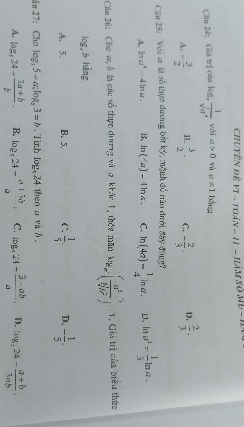 ChUYÊN đÊ VI - TOáN - 11 - HàM Sở MU - 1
Câu 24: Giá trị của log _a 1/sqrt(a^3)  với a>0 và a!= 1 bằng
B.
A. - 3/2 .  3/2 . - 2/3 . 
C.
D.  2/3 ·
Câu 25: Với a là shat 0 thực dương bất kỳ, mệnh đề nào dưới đây đúng?
A. ln a^4=4ln a. B. ln (4a)=4ln a. C. ln (4a)= 1/4 ln a. D. ln a^3= 1/3 ln a. 
Câu 26: Cho a, b là các số thực dương và a khác 1, thỏa mãn log _a^2( a^3/sqrt[5](b^3) )=3. Giá trị của biểu thức
log _ab bằng
A. -5. B. 5. C.  1/5 . - 1/5 . 
D.
âu 27: Cho log _25=a; log _53=b. Tinh log _524 theo a và b.
A. log _524= (3a+b)/b . B. log _524= (a+3b)/a · C. log _524= (3+ab)/a . D. log _524= (a+b)/3ab .