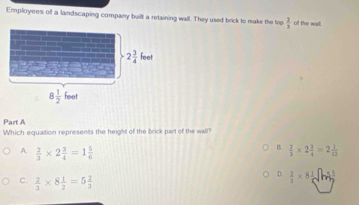 Employees of a landscaping company built a retaining wall. They used brick to make the top  2/3  of the wall.
Part A
Which equation represents the height of the brick part of the wall?
B.
A.  2/3 * 2 3/4 =1 5/6   2/3 * 2 3/4 =2 1/12 
C.  2/3 * 8 1/2 =5 2/3 
D.  2/3 * 8 1/5 surd h5 5/7 