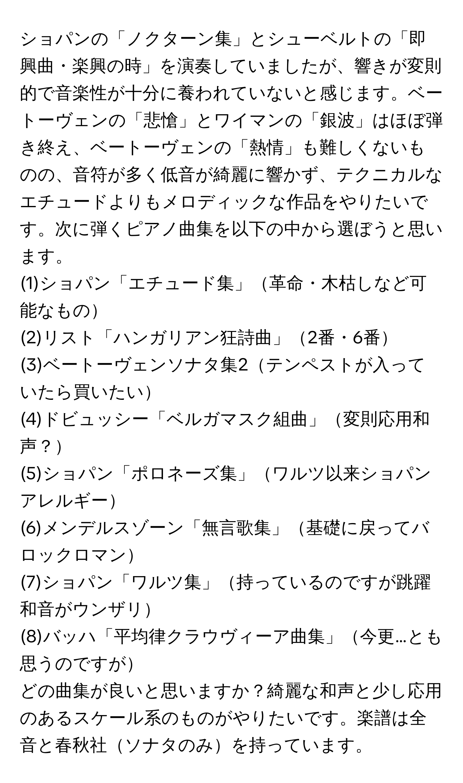 ショパンの「ノクターン集」とシューベルトの「即興曲・楽興の時」を演奏していましたが、響きが変則的で音楽性が十分に養われていないと感じます。ベートーヴェンの「悲愴」とワイマンの「銀波」はほぼ弾き終え、ベートーヴェンの「熱情」も難しくないものの、音符が多く低音が綺麗に響かず、テクニカルなエチュードよりもメロディックな作品をやりたいです。次に弾くピアノ曲集を以下の中から選ぼうと思います。
(1)ショパン「エチュード集」革命・木枯しなど可能なもの
(2)リスト「ハンガリアン狂詩曲」2番・6番
(3)ベートーヴェンソナタ集2テンペストが入っていたら買いたい
(4)ドビュッシー「ベルガマスク組曲」変則応用和声？
(5)ショパン「ポロネーズ集」ワルツ以来ショパンアレルギー
(6)メンデルスゾーン「無言歌集」基礎に戻ってバロックロマン
(7)ショパン「ワルツ集」持っているのですが跳躍和音がウンザリ
(8)バッハ「平均律クラウヴィーア曲集」今更…とも思うのですが
どの曲集が良いと思いますか？綺麗な和声と少し応用のあるスケール系のものがやりたいです。楽譜は全音と春秋社ソナタのみを持っています。