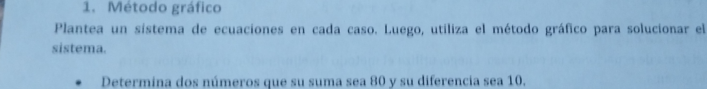 Método gráfico 
Plantea un sistema de ecuaciones en cada caso. Luego, utiliza el método gráfico para solucionar el 
sistema. 
Determina dos números que su suma sea 80 y su diferencia sea 10,