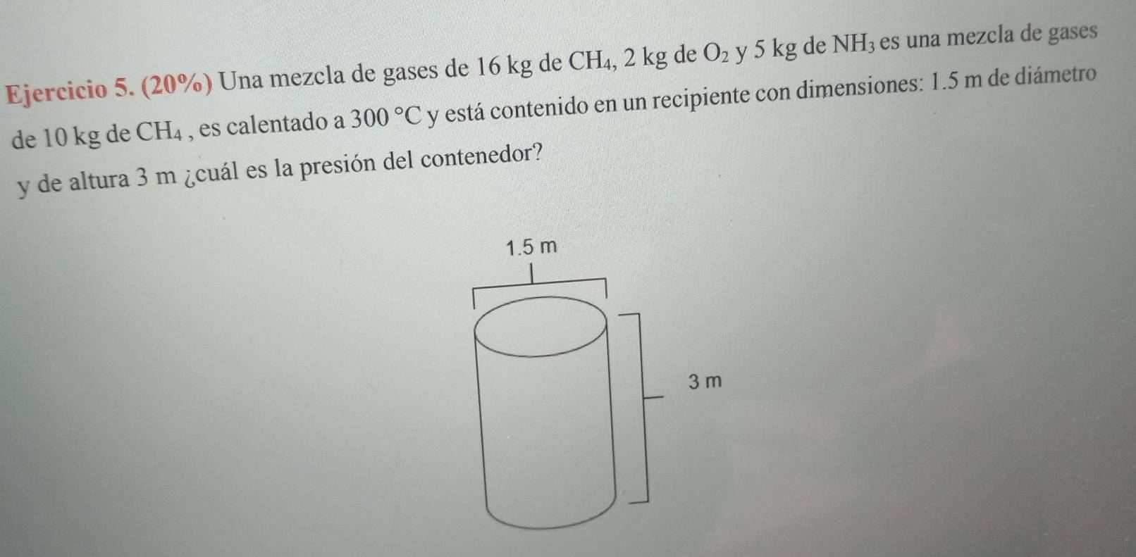 (20%) Una mezcla de gases de 16 kg de CH_4, 2 kg de O_2 y 5 kg de NH_3 es una mezcla de gases 
de 10 kg de CH₄ , es calentado a 300°C y está contenido en un recipiente con dimensiones: 1.5 m de diámetro 
y de altura 3 m ¿cuál es la presión del contenedor?