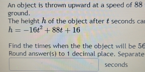 An object is thrown upward at a speed of 88
ground. 
The height h of the object after t seconds car
h=-16t^2+88t+16
Find the times when the the object will be 56
Round answer(s) to 1 decimal place. Separate
seconds