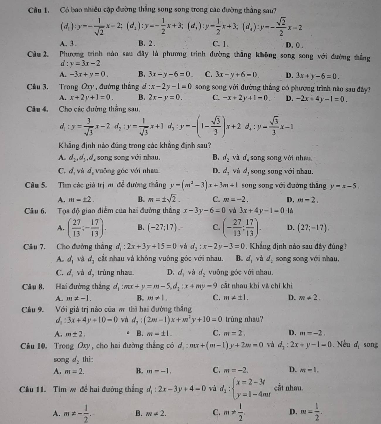 Có bao nhiêu cặp đường thắng song song trong các đường thẳng sau?
(d_1):y=- 1/sqrt(2) x-2;(d_2):y=- 1/2 x+3;(d_3):y= 1/2 x+3;(d_4):y=- sqrt(2)/2 x-2
A. 3 . B. 2 . C. 1 D. 0) .
Câu 2. Phương trình nào sau đây là phương trình đường thắng không song song với đường thắng
d : y=3x-2
A. -3x+y=0. B. 3x-y-6=0. C. 3x-y+6=0. D. 3x+y-6=0.
Câu 3. Trong Oxy , đường thẳng :x-2y-1=0 song song với đường thẳng có phương trình nào sau đây?
A. x+2y+1=0. B. 2x-y=0. C. -x+2y+1=0. D. -2x+4y-1=0.
Câu 4. Cho các đường thẳng sau.
d_1:y= 3/sqrt(3) x-2d_2:y= 1/sqrt(3) x+1d_3:y=-(1- sqrt(3)/3 )x+2 d。 :y= sqrt(3)/3 x-1
Khẳng định nào đúng trong các khẳng định sau?
A. d_2,d_3,d_4 song song với nhau. B. d_2 và d_4 song song với nhau.
C. d_1 và d_4 vuông góc với nhau. D. d_2 và d_3 song song với nhau.
Câu 5. Tìm các giá trị m để đường thẳng y=(m^2-3)x+3m+1 song song với đường thắng y=x-5.
A. m=± 2. B. m=± sqrt(2). C. m=-2. D. m=2.
Câu 6. Tọa độ giao điểm của hai đường thắng x-3y-6=0 và 3x+4y-1=0 là
A. ( 27/13 ;- 17/13 ). B. (-27;17). C. (- 27/13 ; 17/13 ). D. (27;-17).
Câu 7. Cho đường thẳng d_1:2x+3y+15=0 và d_2:x-2y-3=0 Khẳng định nào sau đây đúng?
A. d_1 và d_2 cắt nhau và không vuông góc với nhau. B. d_1 và d_2 song song với nhau.
C. d_1 và d_2 trùng nhau. D. d_1 và d_2 vuông góc với nhau.
Câu 8. Hai đường thắng d_1:mx+y=m-5,d_2:x+my=9 cắt nhau khi và chỉ khi
A. m!= -1. B. m!= 1. C. m!= ± 1. D. m!= 2.
Câu 9. Với giá trị nào của m thì hai đường thẳng
d_1:3x+4y+10=0 và d_2:(2m-1)x+m^2y+10=0 trùng nhau?
A. m± 2. 。 B. m=± 1. C. m=2. D. m=-2.
Câu 10. Trong Oxy , cho hai đường thẳng có d_1:mx+(m-1)y+2m=0 và d_2:2x+y-1=0. Nếu d_1 song
son _2 thì:
C.
A. m=2. B. m=-1. m=-2. D. m=1.
Câu 11. Tìm m đề hai đường thẳng d_1:2x-3y+4=0 và d_2:beginarrayl x=2-3t y=1-4mtendarray. cắt nhau.
A. m!= - 1/2 . B. m!= 2. C. m!=  1/2 . D. m= 1/2 .