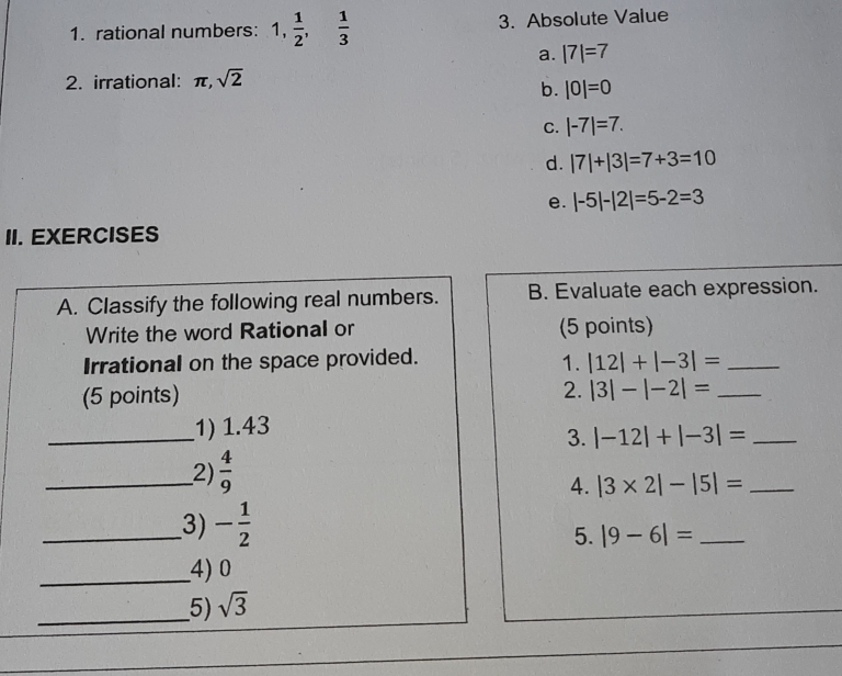 rational numbers: 1,  1/2 ,  1/3  3. Absolute Value
a. |7|=7
2. irrational: π , sqrt(2)
b. |0|=0
C. |-7|=7.
d. |7|+|3|=7+3=10
e. |-5|-|2|=5-2=3
II. EXERCISES
A. Classify the following real numbers. B. Evaluate each expression.
Write the word Rational or (5 points)
1.
Irrational on the space provided. |12|+|-3|= _
(5 points)
2. |3|-|-2|= _ 
_
1) 1.43
3. |-12|+|-3|= _
_2)  4/9 
4. |3* 2|-|5|= _
_3) - 1/2 
5. |9-6|= _
_4) 0
_5) sqrt(3)