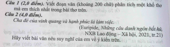 (2, 0 điểm). Viết đoạn văn (khoảng 200 chữ) phân tích một khổ thơ 
mà em thích nhất trong bài thơ trên. 
Câu 2 (4,0 điểm). 
Cha đẻ của vinh quang và hạnh phúc là làm việc. 
(Euripide, Những câu dạnh ngôn bất hủ, 
NXB Lao động - Xã hội, 2021, tr.21) 
Hãy viết bài văn nêu suy nghĩ của em về ý kiến trên.