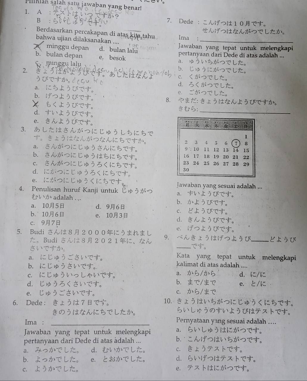 Pilihlah salah satu jawaban yang benar!
1. A : 
B :
7. Dede ：こんげつは10です。
せんげつはなんがつでしたか。
Berdasarkan percakapan di atas kita tahu Ima :
bahwa ujian dilaksanakan ....
_
Jawaban yang tepat untuk melengkapi
minggu depan d. bulan lalu
pertanyaan dari Dede di atas adalah ...
b. bulan depan e, besok a. ゅういちがつでした。
minggu lalu b.じゅうにがつでした。
2.  かよ c. くがつでした。
うびですか。drcu d.ろくがつでした。
a. にちようびです。 e. ごがつでした。
b. げつようびです。 8. やまだ: きょうはなんようびですか。
 もくようびです。 きむら：_
d. すいようびです。
e. きんようひです。 
3. あしたはさんがつにじゅうしちにちで
す。きょうはなんがつなんにちですか。
a. さんがつにじゅうさんにちです。
b. さんがつにじゅうはちにちです。 
c. さんがつにじゅうろくにちです。
d. にがつにじゅうろくにちです。
e. にがつにじゅうくにちです Jawaban yang sesuai adalah ...
4. Penulisan huruf Kanji untuk じゅうがづ a.すいようびです。
むいか adalah .... b. かようびです。
a. 105 d. 96 c. どようびです。
b. 106 e. 103 d. きんようびです。
c. 97 e.げつようびです。
5. Budi さんは82000にうまれまし 9. べんきょうはげつようび_ どようび
た。Budi さんは82021に、なん
さいですか。
_です。
a. にじゅうごさいです。
Kata yang tepat untuk melengkapi
b. にじゅうさいです。
kalimat di atas adalah ....
a.
c. にじゅういっしゃいです。 . から/から d. に/に
b. まで/まで
d. じゅうろくさいです。 e. と/に
e. じゅうごさいです。 c. から/まで
6. Dede： きょうは 7 です。
10. きょうはいちがつにじゅうくにちです。
きのうはなんにちでしたか。
らいしゅうのすいようびはテストです。
Ima :_
Pernyataan yang sesuai adalah ....
Jawaban yang tepat untuk melengkapi a. らいしゅうはにがつです。
pertanyaan dari Dede di atas adalah ...
b.こんげつはいちがつです。
a.   L d. むいかでした。 c. きょうテストです。
b.よっかでした。 e. とおかでした。 d. らいげつはテストです。
c. ようかでした。 e. テストはにがつです。