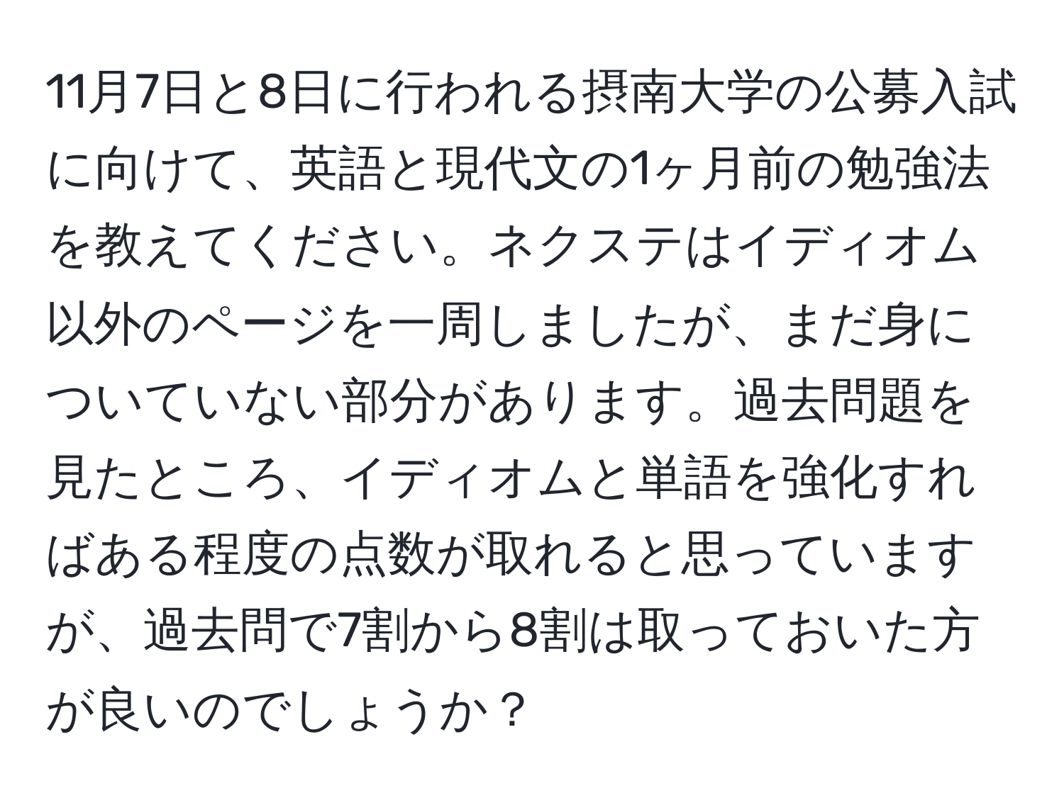 11月7日と8日に行われる摂南大学の公募入試に向けて、英語と現代文の1ヶ月前の勉強法を教えてください。ネクステはイディオム以外のページを一周しましたが、まだ身についていない部分があります。過去問題を見たところ、イディオムと単語を強化すればある程度の点数が取れると思っていますが、過去問で7割から8割は取っておいた方が良いのでしょうか？