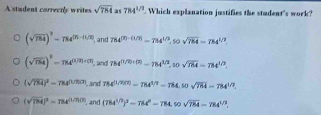 A student correctly writes sqrt(784) as 784^(1/2) Which explanation justifies the student's work?
(sqrt(784))^3-784^((7)-(1/2)) , and 784^((2)-(1/2))=784^(1/2), 50sqrt(784)=784^(1/2)
(sqrt(784))^2=784^((1/2)+(2)) , and 784^((1/2)+(2))-784^(1/2), sosqrt(784)=784^(1/2).
(sqrt(784))^3=784^((1/2)(2)) , and 784^((1/2)(2))=784^(1/2)-784, 50sqrt(784)=784^(1/2).
(sqrt(784))^2=784^((1/2)(2)) , and (784^(1/2))^3-784^0-784, 50sqrt(784)=784^(1/2),