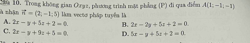 Trong không gian Oxyz, phương trình mặt phẳng (P) đi qua điểm A(1;-1;-1)
à nhận vector n=(2;-1;5) làm vectơ pháp tuyến là
A. 2x-y+5z+2=0.
B. 2x-2y+5z+2=0.
C. 2x-y+9z+5=0.
D. 5x-y+5z+2=0.