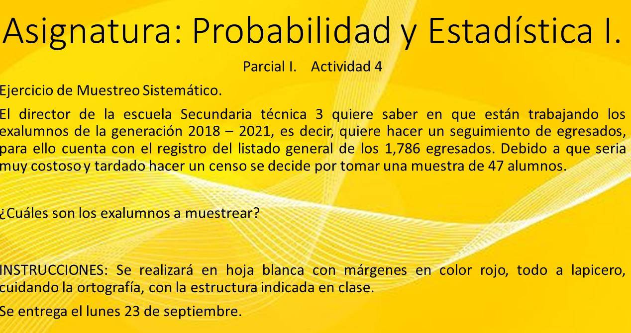 Asignatura: Probabilidad y Estadística I. 
Parcial I. Actividad 4 
Ejercicio de Muestreo Sistemático. 
El director de la escuela Secundaria técnica 3 quiere saber en que están trabajando los 
exalumnos de la generación 2018 - 2021, es decir, quiere hacer un seguimiento de egresados, 
para ello cuenta con el registro del listado general de los 1,786 egresados. Debido a que seria 
muy costoso y tardado hacer un censo se decide por tomar una muestra de 47 alumnos. 
¿Cuáles son los exalumnos a muestrear? 
INSTRUCCIONES: Se realizará en hoja blanca con márgenes en color rojo, todo a lapicero, 
cuidando la ortografía, con la estructura indicada en clase. 
Se entrega el lunes 23 de septiembre.