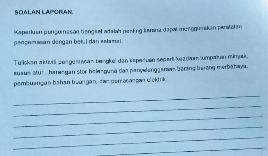 SOALAN LAPORAN. 
Keperluan pengemasan bengkel adalah penting kerana dapat menggunakan peralatan 
pengemasan dengan betul dan selamat. 
Tuliskan aktiviti pengemasan bengkel dan keperluan seperti keadaan tumpahan minyak. 
susun atur , barangan stor bolehguna dan penyelenggaraan barang barang merbahaya. 
pembuangan bahan buangan, dan pemasangan elektrik 
_ 
_ 
_ 
_ 
_ 
_