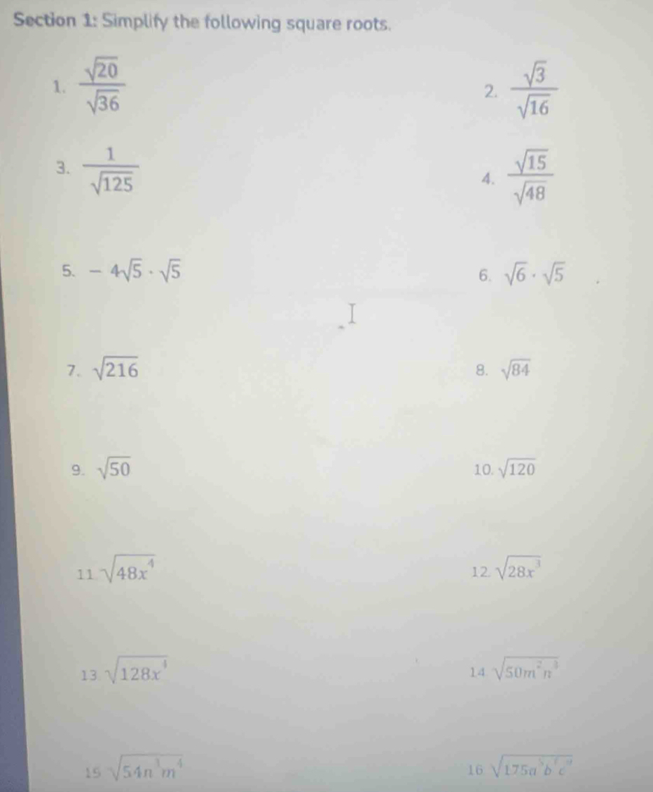 Simplify the following square roots. 
1.  sqrt(20)/sqrt(36)   sqrt(3)/sqrt(16) 
2. 
3.  1/sqrt(125) 
4.  sqrt(15)/sqrt(48) 
5. -4sqrt(5)· sqrt(5) 6. sqrt(6)· sqrt(5)
7. sqrt(216) 8. sqrt(84)
9. sqrt(50) 10. sqrt(120)
11sqrt(48x^4)
12.sqrt(28x^3)
13 sqrt(128x^4)
14 sqrt(50m^2n^3)
15sqrt(54n^3m^4)
16sqrt(175a^5b^7c^9)