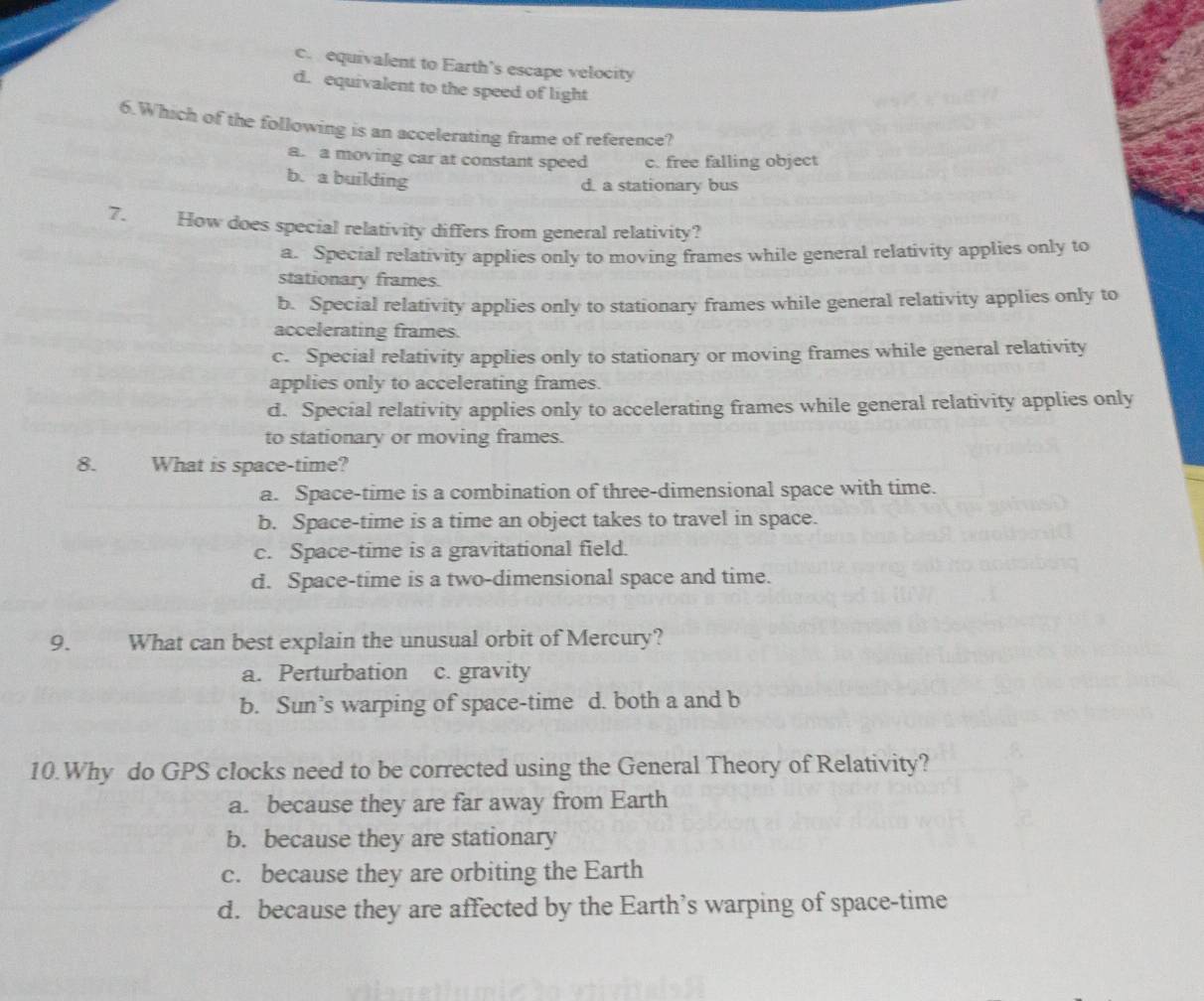 c. equivalent to Earth’s escape velocity
d. equivalent to the speed of light
6.Which of the following is an accelerating frame of reference?
a. a moving car at constant speed c. free falling object
b. a building
d. a stationary bus
7. How does special relativity differs from general relativity?
a. Special relativity applies only to moving frames while general relativity applies only to
stationary frames.
b. Special relativity applies only to stationary frames while general relativity applies only to
accelerating frames.
c. Special relativity applies only to stationary or moving frames while general relativity
applies only to accelerating frames.
d. Special relativity applies only to accelerating frames while general relativity applies only
to stationary or moving frames.
8. What is space-time?
a. Space-time is a combination of three-dimensional space with time.
b. Space-time is a time an object takes to travel in space.
c. Space-time is a gravitational field.
d. Space-time is a two-dimensional space and time.
9. What can best explain the unusual orbit of Mercury?
a. Perturbation c. gravity
b. Sun’s warping of space-time d. both a and b
10.Why do GPS clocks need to be corrected using the General Theory of Relativity?
a. because they are far away from Earth
b. because they are stationary
c. because they are orbiting the Earth
d. because they are affected by the Earth’s warping of space-time