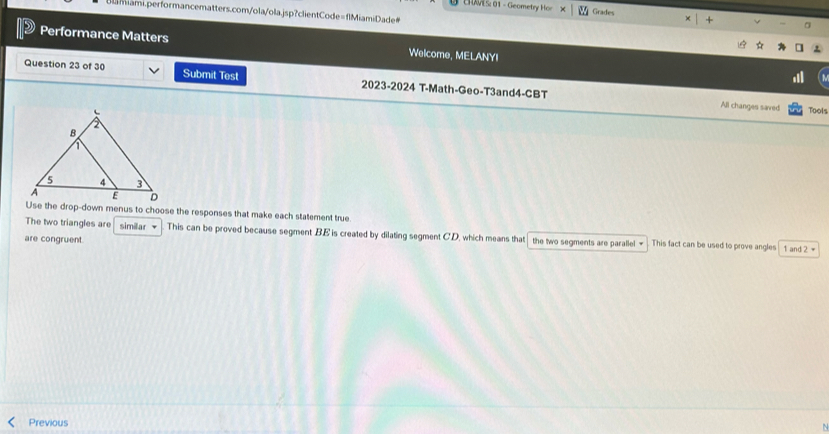 EHAES: 01 - Geometry Hor Grades 
Blamiami.performancematters.com/ola/ola.jsp?clientCode=flMiamiDade 
4 
Performance Matters Welcome, MELANYI 
Question 23 of 30 Submit Test 2023-2024 T-Math-Geo-T3and4-CBT 
All changes saved Tools 
Use the drop-down menus to choose the responses that make each statement true 
The two triangles are similar This can be proved because segment BE is created by dilating segment C '.D. which means that 
are congruent. the two segments are parallel = This fact can be used to prove angles 1 and 2 ≠ 
Previous 
N