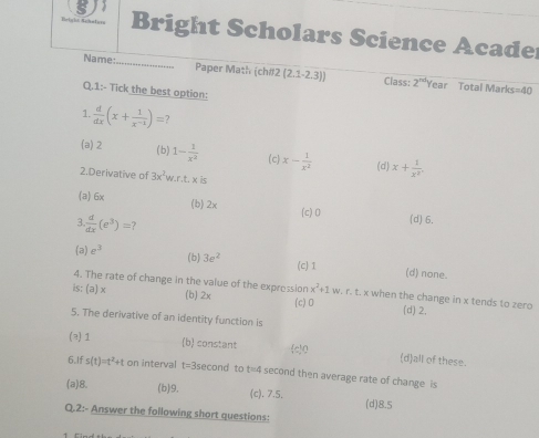 Bright Scholars Science Acade
Name _Paper Math (ch#2 (2.1-2.3)) Class: 2^(nd) Year Total Marks=40
Q.1:- Tick the best option:
1.  d/dx (x+ 1/x^(-1) )=
(a) 2 (b) 1- 1/x^2  (c) x- 1/x^2  (d) x+ 1/x^3 . 
2.Derivative of 3x^2w.r.t.* is
(a 6x (b) 2x (c) 0 (d) 6.
 d/dx (e^3)=
(a) e^3 (b) 3e^2 (c) 1 (d) none.
4. The rate of change in the value of the expression x^2+1w v. r. t. x when the change in x tends to zero
is; (3 l x (b) 2x (c) 0 (d) 2,
5. The derivative of an identity function is
(2) 1 (b) constant
c) 0
(d)all of these.
6.If s(t)=t^2+t on interval t=3second to t=4 second then average rate of change is
(a) 8. (b) 9. (c). 7.5. (d) 8.5
Q.2:- Answer the following short questions: