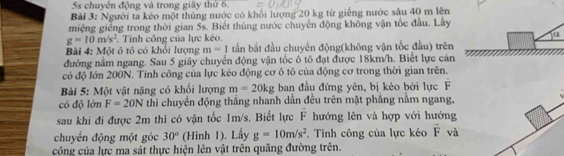 5s chuyển động và trong giây thứ 6. 
Bài 3: Người ta kéo một thùng nước có khối lượng 20 kg từ giếng nước sâu 40 m lên 
miệng giễng trong thời gian 5s. Biết thùng nước chuyển động không vận tốc đầu. Lấy
g=10m/s^2. Tinh công của lực kéo. a 
Bài 4: Một ô tô có khổi lượng m=1 tấn bắt đầu chuyển động(không vận tốc đầu) trên 
đường nằm ngang. Sau 5 giây chuyển động vận tốc ô tô đạt được 18km/h. Biết lực cản 
có độ lớn 200N. Tính công của lực kéo động cơ ô tô của động cơ trong thời gian trên. 
Bài 5: Một vật nặng có khối lượng m=20kg ban đầu đứng yên, bị kéo bởi lực F 
có độ lớn F=20N thì chuyển động thắng nhanh dần đều trên mặt phẳng nằm ngang, 
sau khi đi được 2m thì có vận tốc 1m/s. Biết lực F hướng lên và hợp với hướng 
chuyển động một góc 30° (Hình 1). Lấy g=10m/s^2. Tính công của lực kéo vector F và 
công của lực ma sát thực hiện lên vật trên quãng đường trên.