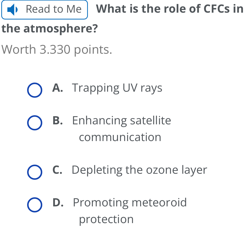 Read to Me What is the role of CFCs in
the atmosphere?
Worth 3.330 points.
A. Trapping UV rays
B. Enhancing satellite
communication
C. Depleting the ozone layer
D. Promoting meteoroid
protection