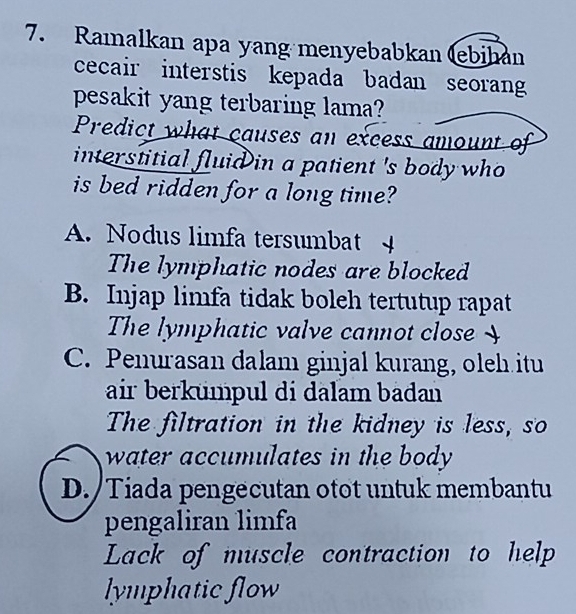 Ramalkan apa yang menyebabkan (ebihan
cecair interstis kepada badan seoran
pesakit yang terbaring lama?
Predict what causes an excess amount of
interstitial fluid in a patient 's body who 
is bed ridden for a long time?
A. Nodus limfa tersumbat 4
The lymphatic nodes are blocked
B. Injap limfa tidak boleh tertutup rapat
The lymphatic valve cannot close 
C. Penurasan dalam ginjal kurang, oleh itu
air berkümpul di dalam badan 
The filtration in the kidney is less, so
water accumulates in the body
D. /Tiada pengecutan otot untuk membantu
pengaliran limfa
Lack of muscle contraction to help
lymphatic flow