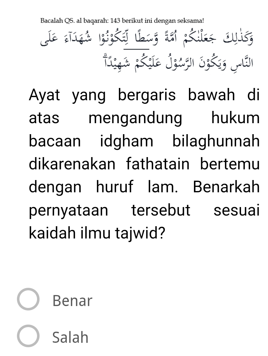 Bacalah QS. al baqarah: 143 berikut ini dengan seksama!
J e ngé Kigkej Lag dei Kl Ouit,
Tsça ;&çie jzugn Sz&g jân
Ayat yang bergaris bawah di
atas mengandung hukum
bacaan idgham bilaghunnah
dikarenakan fathatain bertemu
dengan huruf lam. Benarkah
pernyataan tersebut sesuai
kaidah ilmu tajwid?
Benar
Salah