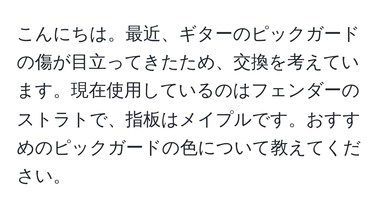 こんにちは。最近、ギターのピックガードの傷が目立ってきたため、交換を考えています。現在使用しているのはフェンダーのストラトで、指板はメイプルです。おすすめのピックガードの色について教えてください。