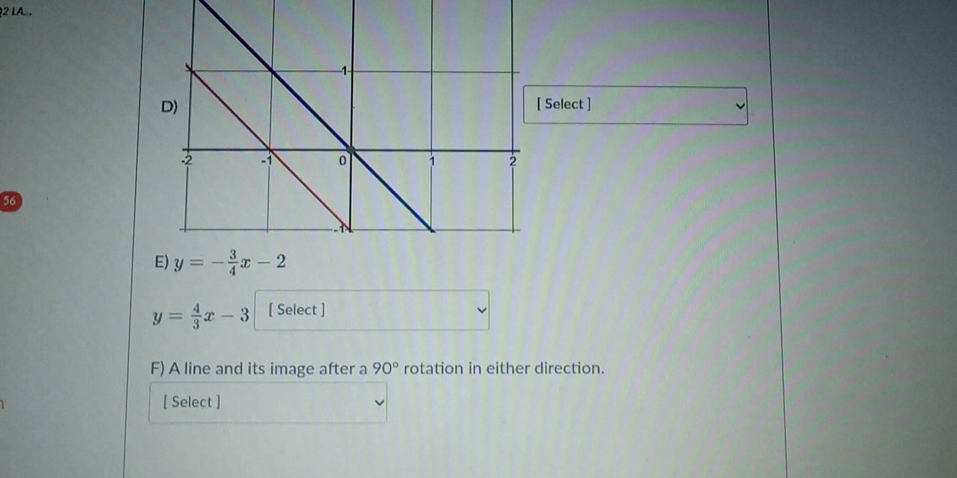 LA... 
Select ]
56
y=- 3/4 x-2
y= 4/3 x-3 [ Select ] 
F) A line and its image after a 90° rotation in either direction. 
[ Select ]