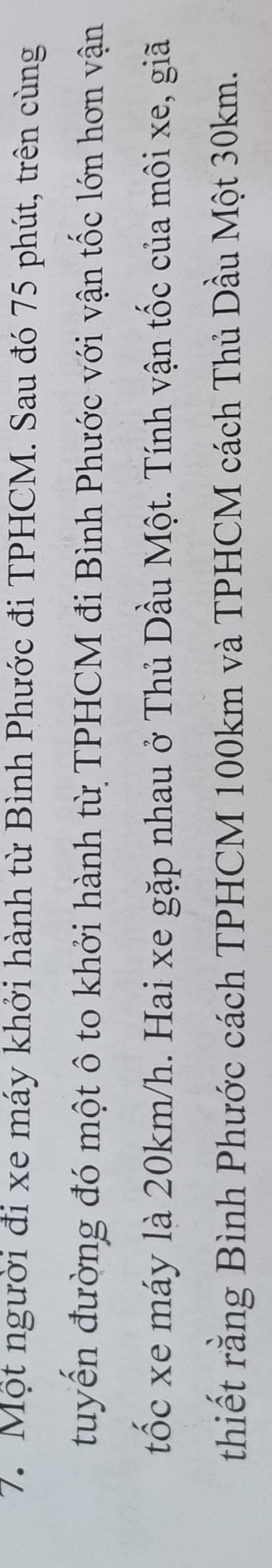 Một người đi xe máy khởi hành từ Bình Phước đi TPHCM. Sau đó 75 phút, trên cùng 
tuyển đường đó một ô to khởi hành từ TPHCM đi Bình Phước với vận tốc lớn hơn vận 
tốc xe máy là 20km/h. Hai xe gặp nhau ở Thủ Dầu Một. Tính vận tốc của môi xe, giã 
thiết rằng Bình Phước cách TPHCM 100km và TPHCM cách Thủ Dầu Một 30km.