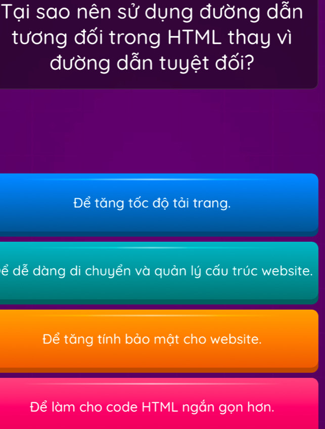 Tại sao nên sử dụng đường dẫn
tương đối trong HTML thay vì
đường dẫn tuyệt đối?
Để tăng tốc độ tải trang.
ể dễ dàng di chuyển và quản lý cấu trúc website.
Để tăng tính bảo mật cho website.
Để làm cho code HTML ngắn gọn hơn.