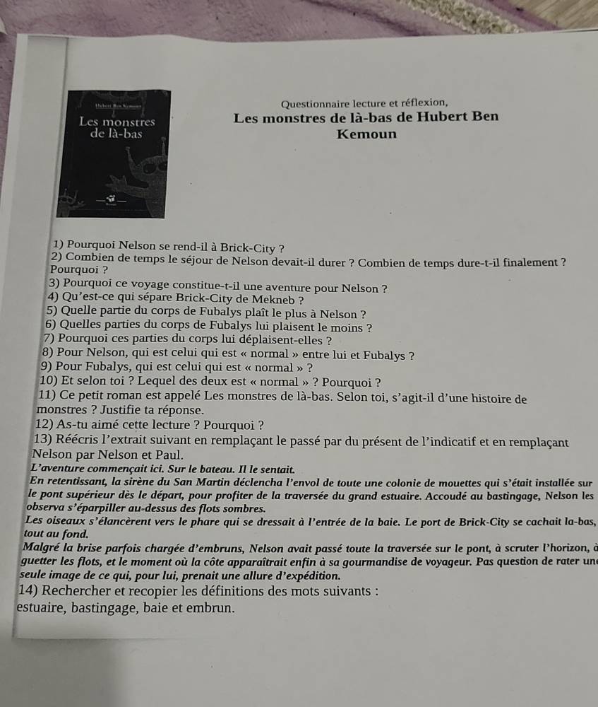 Questionnaire lecture et réflexion,
Les monstres de là-bas de Hubert Ben
Kemoun
1) Pourquoi Nelson se rend-il à Brick-City ?
2) Combien de temps le séjour de Nelson devait-il durer ? Combien de temps dure-t-il finalement ?
Pourquoi ?
3) Pourquoi ce voyage constitue-t-il une aventure pour Nelson ?
4) Qu'est-ce qui sépare Brick-City de Mekneb ?
5) Quelle partie du corps de Fubalys plaît le plus à Nelson ?
6) Quelles parties du corps de Fubalys lui plaisent le moins ?
7) Pourquoi ces parties du corps lui déplaisent-elles ?
8) Pour Nelson, qui est celui qui est « normal » entre lui et Fubalys ?
9) Pour Fubalys, qui est celui qui est « normal » ?
10) Et selon toi ? Lequel des deux est « normal » ? Pourquoi ?
11) Ce petit roman est appelé Les monstres de là-bas. Selon toi, s’agit-il d’une histoire de
monstres ? Justifie ta réponse.
12) As-tu aimé cette lecture ? Pourquoi ?
13) Réécris l'extrait suivant en remplaçant le passé par du présent de l'indicatif et en remplaçant
Nelson par Nelson et Paul.
L’aventure commençait ici. Sur le bateau. Il le sentait.
En retentissant, la sirène du San Martin déclencha l'envol de toute une colonie de mouettes qui S' était installée sur
le pont supérieur dès le départ, pour profiter de la traversée du grand estuaire. Accoudé au bastingage, Nelson les
observa s^ léparpiller au-dessus des flots sombres.
Les oiseaux s' célancèrent vers le phare qui se dressait à l'entrée de la baie. Le port de Brick-City se cachait la-bas,
tout au fond.
Malgré la brise parfois chargée d' Cembruns, Nelson avait passé toute la traversée sur le pont, à scruter l'horizon, à
guetter les flots, et le moment où la côte apparaîtrait enfin à sa gourmandise de voyageur. Pas question de rater une
seule image de ce qui, pour lui, prenait une allure d’expédition.
14) Rechercher et recopier les définitions des mots suivants :
estuaire, bastingage, baie et embrun.