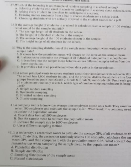 Which of the following is an example of random sampling in a school setting?
A. Selecting students who excel in sports to participate in a survey about school facilitic
B. Asking every student in one class to participate in a survey.
C. Drawing names randomly from a hat to choose students for a school event.
D. Choosing students who are actively involved in the student council for a poll.
38.If the average height of students in a school is calculated from a sample of 100 student
what would be the sample statistic?
A. The average height of all students in the school.
B. The height of individual students in the sample.
C. The average height of the 100 students chosen in the sample.
D. The height range of all students in the school.
39.Why is the sampling distribution of the sample mean important when working with
sample data?
A. It shows how the population mean will always be the same as the sample mean.
B. It allows us to determine the average of all individual data points in a population.
C. It describes how the sample mean behaves across different samples taken from the
Same population.
D. It provides a list of all possible individual data points in the population.
40.A school principal wants to survey students about their satisfaction with school faciliti
The school has 1,000 students in total, and the principal divides the students into four
groups based on grade level (Grade 7, Grade 8, Grade 9, and Grade 10). From each gro
25 students are randomly selected. Which type of random sampling technique is being
used?
A. Simple random sampling
B. Systematic sampling
C. Stratified random sampling
D. Cluster sampling
41.A company wants to know the average time employees spend on a task. They random
select 100 employees and calculate the sample mean. What would the company need
calculate the population mean?
A. Collect data from all 500 employees
B. Use the sample mean to estimate the population mean
C. Increase the sample size to 1000 employees
D. Use a different sampling method
42.In a university, a researcher wants to estimate the average GPA of all students in th
school. To do this, the researcher randomly selects 100 students, calculates the sar
mean GPA, and then compares it with the population mean GPA. What concept doe
researcher use when comparing the sample mean to the population mean?
A. Population distribution
B. Sample distribution
C. Sampling distribution of the sample mean
D. Normal distribution