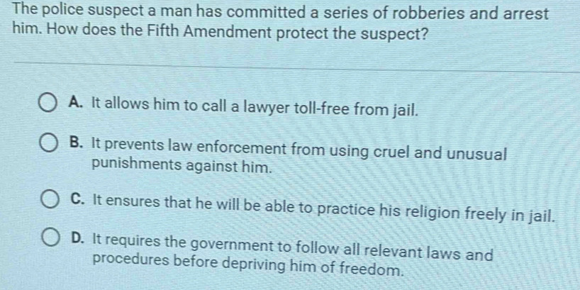 The police suspect a man has committed a series of robberies and arrest
him. How does the Fifth Amendment protect the suspect?
A. It allows him to call a lawyer toll-free from jail.
B. It prevents law enforcement from using cruel and unusual
punishments against him.
C. It ensures that he will be able to practice his religion freely in jail.
D. It requires the government to follow all relevant laws and
procedures before depriving him of freedom.