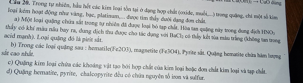 Cu(OH)2 → CuO dùng 
Cầu 20. Trong tự nhiên, hầu hết các kim loại tồn tại ở dạng hợp chất (oxide, muối,...) trong quặng, chỉ một số kim 
loại kém hoạt động như vàng, bạc, platinum,... được tìm thấy dưới dạng đơn chất. 
a) Một loại quặng chứa sắt trong tự nhiên đã được loại bỏ tạp chất. Hòa tan quặng này trong dung dịch -INO: 
thấy có khí màu nâu bay ra, dung dịch thu được cho tác dụng với BaCl_2 có thấy kết tủa màu trắng (không tan trong 
acid mạnh). Loại quặng đó là pirit sắt. 
b) Trong các loại quặng sau : hematile(Fe2O3), magnetite (Fe3O4), Pyrite sắt. Quặng hematite chứa hàm lượng 
sắt cao nhất. 
c) Quặng kim loại chứa các khoáng vật tạo bởi hợp chất của kim loại hoặc đơn chất kim loại và tạp chất. 
d) Quặng hematite, pyrite, chalcopyrite đều có chứa nguyên tố iron và sulfur.