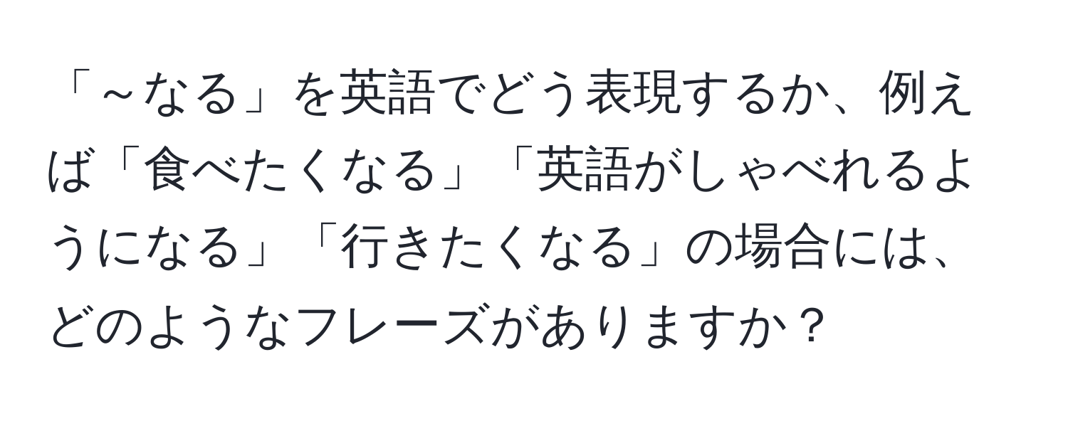 「～なる」を英語でどう表現するか、例えば「食べたくなる」「英語がしゃべれるようになる」「行きたくなる」の場合には、どのようなフレーズがありますか？