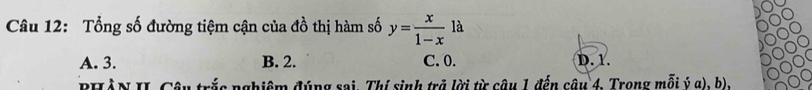 Tổng số đường tiệm cận của đồ thị hàm số y= x/1-x  là
A. 3. B. 2. C. 0. D. 1.
PHẢN II. Câu trắc nghiệm đúng sai. Thí sinh trở lời từ câu 1 đến câu 4, Trong mỗi ý α), b),