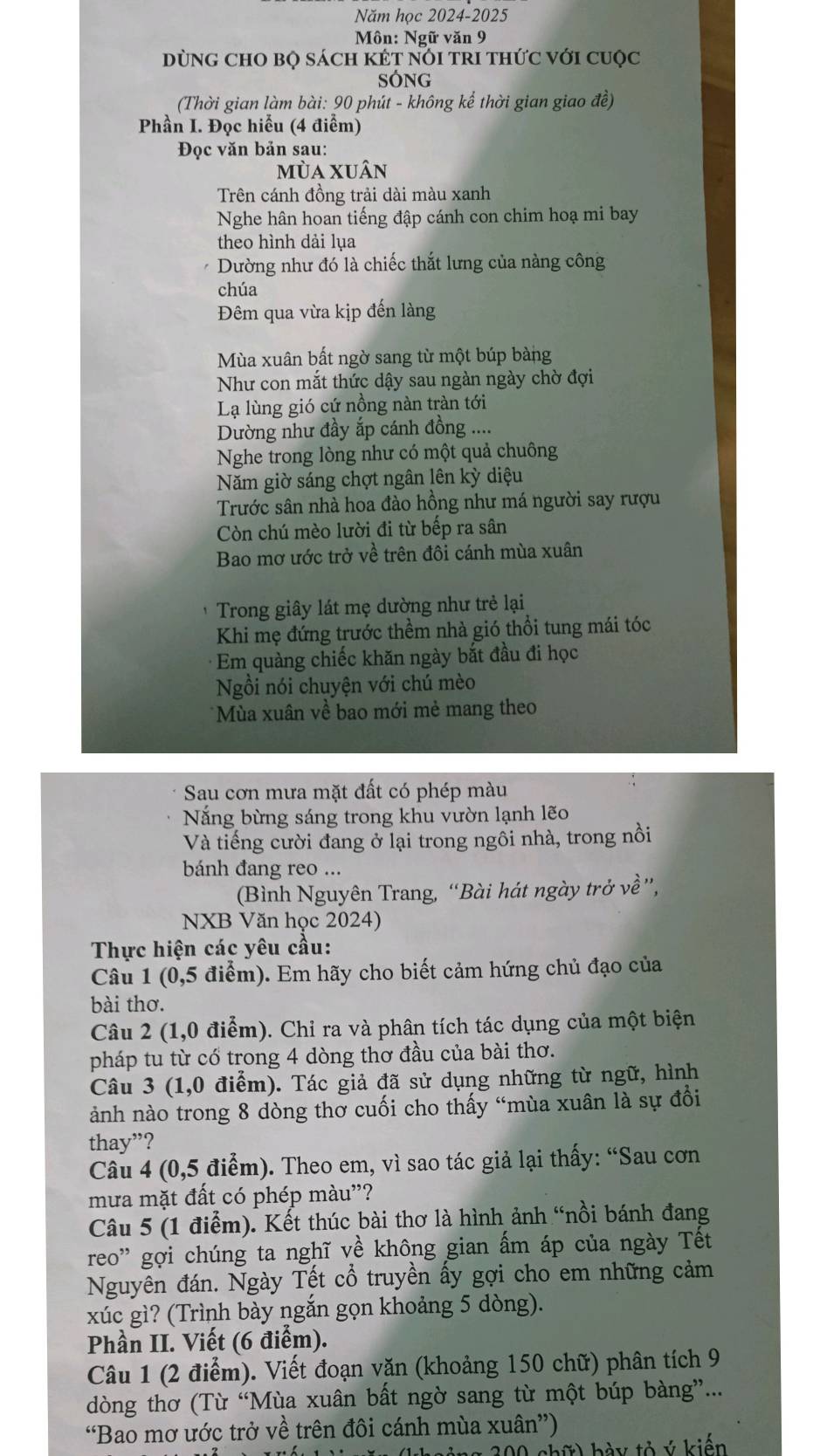 Năm học 2024-2025
Môn: Ngữ văn 9
DùnG CHO BQ sách kÉT nóI trI thức với cuộc
SÓng
(Thời gian làm bài: 90 phút - không kể thời gian giao đề)
Phần I. Đọc hiểu (4 điểm)
Đọc văn bản sau:
mùa xuân
Trên cánh đồng trải dài màu xanh
Nghe hân hoan tiếng đập cánh con chim hoạ mi bay
theo hình dải lụa
Dường như đó là chiếc thắt lưng của nàng công
chúa
Đêm qua vừa kịp đến làng
Mùa xuân bất ngờ sang từ một búp bàng
Như con mắt thức dậy sau ngàn ngày chờ đợi
Lạ lùng gió cứ nồng nàn tràn tới
Dường như đầy ắp cánh đồng ....
Nghe trong lòng như có một quả chuông
Năm giờ sáng chợt ngân lên kỳ diệu
Trước sân nhà hoa đào hồng như má người say rượu
Còn chú mèo lười đi từ bếp ra sân
Bao mơ ước trở về trên đôi cánh mùa xuân
*  Trong giây lát mẹ dường như trẻ lại
Khi mẹ đứng trước thềm nhà gió thổi tung mái tóc
Em quàng chiếc khăn ngày bắt đầu đi học
Ngồi nói chuyện với chú mèo
* Mùa xuân về bao mới mẻ mang theo
Sau cơn mưa mặt đất có phép màu
Năng bừng sáng trong khu vườn lạnh lẽo
Và tiếng cười đang ở lại trong ngôi nhà, trong nồi
bánh đang reo ...
(Bình Nguyên Trang, “Bài hát ngày trở về”,
NXB Văn học 2024)
Thực hiện các yêu cầu:
Câu 1 (0,5 điểm). Em hãy cho biết cảm hứng chủ đạo của
bài thơ.
Câu 2 (1,0 điểm). Chỉ ra và phân tích tác dụng của một biện
pháp tu từ cổ trong 4 dòng thơ đầu của bài thơ.
Câu 3 (1,0 điểm). Tác giả đã sử dụng những từ ngữ, hình
ảành nào trong 8 dòng thơ cuối cho thấy “mùa xuân là sự đổi
thay”?
Câu 4 (0,5 điểm). Theo em, vì sao tác giả lại thấy: “Sau cơn
mưa mặt đất có phép màu"?
Câu 5 (1 điểm). Kết thúc bài thơ là hình ảnh “nồi bánh đang
reo' gợi chúng ta nghĩ về không gian ấm áp của ngày Tết
Nguyên đán. Ngày Tết cổ truyền ấy gợi cho em những cảm
xúc gì? (Trình bày ngắn gọn khoảng 5 dòng).
Phần II. Viết (6 điểm).
Câu 1 (2 điểm). Viết đoạn văn (khoảng 150 chữ) phân tích 9
dòng thơ (Từ “Mùa xuân bất ngờ sang từ một búp bàng”...
“Bao mơ ước trở về trên đôi cánh mùa xuân”)
* 300 chữ) bày tỏ ý kiến