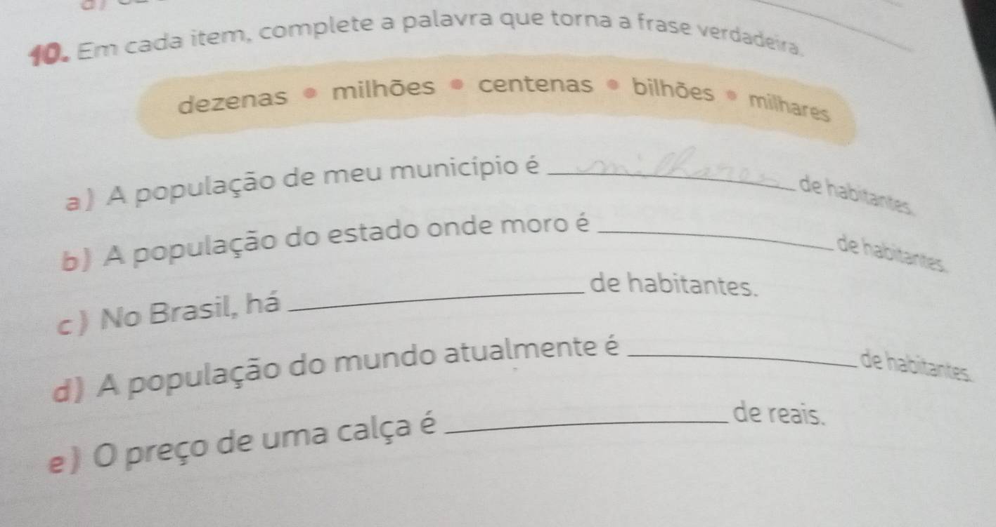 Em cada item, complete a palavra que torna a frase verdadeira. 
_ 
dezenas * milhões ® centenas bilhões * milhares 
a ) A população de meu município é_ 
de habitantes 
b) A população do estado onde moro é_ 
de habitantes 
_de habitantes. 
c ) No Brasil, há 
d) A população do mundo atualmente é_ 
de habitantes. 
e ) O preço de uma calça é_ 
de reais.