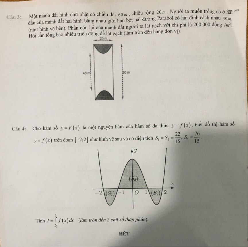 Một mành đất hình chữ nhật có chiều dài 60m , chiều rộng 20m . Người ta muốn trồng có ở hai
đầu của mảnh đất hai hình bằng nhau giới hạn bởi hai đường Parabol có hai đinh cách nhau 40 m
(như hình vẽ bên). Phần còn lại của mảnh đất người ta lát gạch với chi phí là 200.000 đồng /m^2.
Hỏi cần tổng bao nhiêu triệu đồng đề lát gạch (làm tròn đến hàng đơn vị)
20 m
Câu 4: Cho hàm số y=F(x) là một nguyên hàm của hàm số đa thức y=f(x) , biết đồ thị hàm số
y=f(x) trên đoạn [-2;2] như hình vẽ sau và có diện tích S_1=S_2= 22/15 ,S_3= 76/15 .
Tính I=∈tlimits _(-2)^2f(x)dx (làm tròn đến 2 chữ số thập phân).
Hét