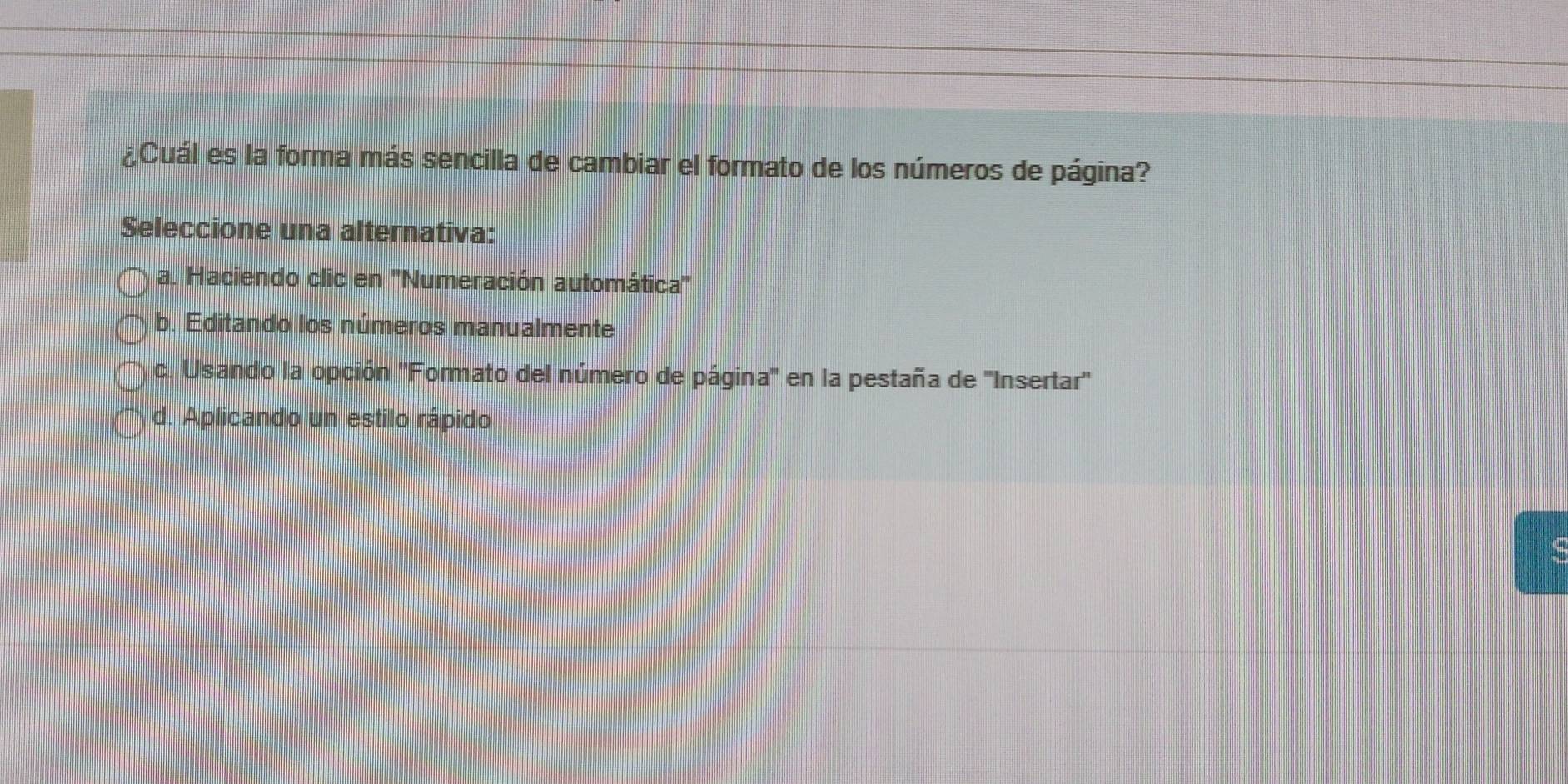 ¿Cuál es la forma más sencilla de cambiar el formato de los números de página?
Seleccione una alternativa:
a. Haciendo clic en '''Numeración automática'''
b. Editando los números manualmente
c. Usando la opción ''Formato del número de página'' en la pestaña de ''Insertar'
d. Aplicando un estilo rápido