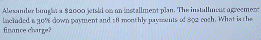 Alexander bought a $2000 jetski on an installment plan. The installment agreement 
included a 30% down payment and 18 monthly payments of $92 each. What is the 
finance charge?