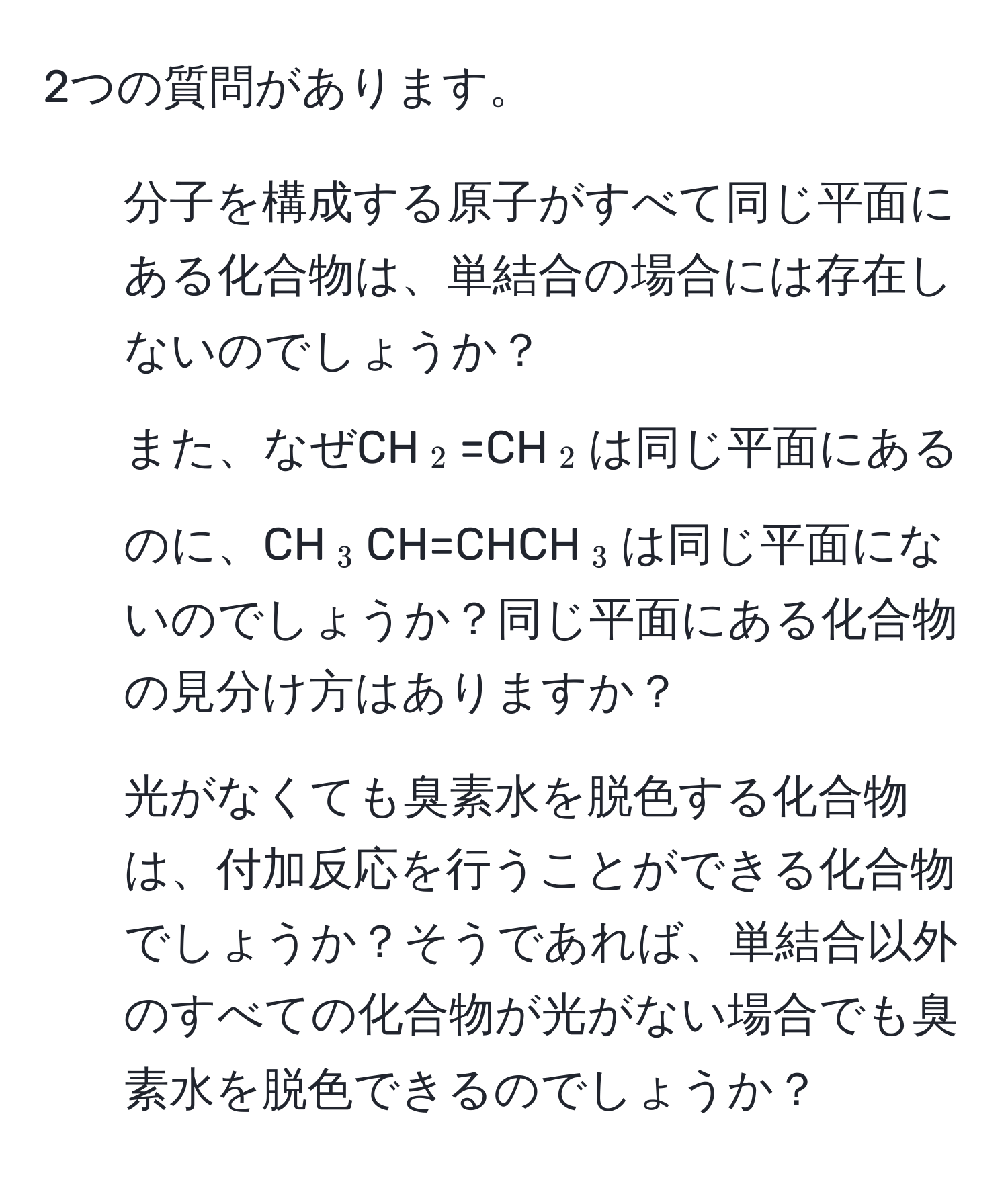 2つの質問があります。  
1. 分子を構成する原子がすべて同じ平面にある化合物は、単結合の場合には存在しないのでしょうか？  
また、なぜCH(_2)=CH(_2)は同じ平面にあるのに、CH(_3)CH=CHCH(_3)は同じ平面にないのでしょうか？同じ平面にある化合物の見分け方はありますか？  
2. 光がなくても臭素水を脱色する化合物は、付加反応を行うことができる化合物でしょうか？そうであれば、単結合以外のすべての化合物が光がない場合でも臭素水を脱色できるのでしょうか？