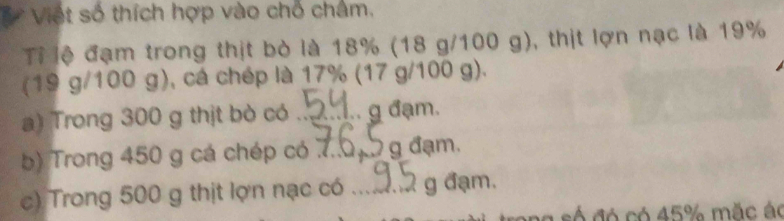 Việt số thích hợp vào chỗ châm, 
Tỉ lệ đạm trong thịt bò là 18% (18 g/100 g), thịt lợn nạc là 19%
(19 g/100 g), cá chép là 17% (17 g/100 g). 
a) Trong 300 g thịt bò có _g đạm. 
b) Trong 450 g cá chép có 7_  g đạm. 
c) Trong 500 g thịt lợn nạc có _g đạm. 
só đó có 45% mặc ác