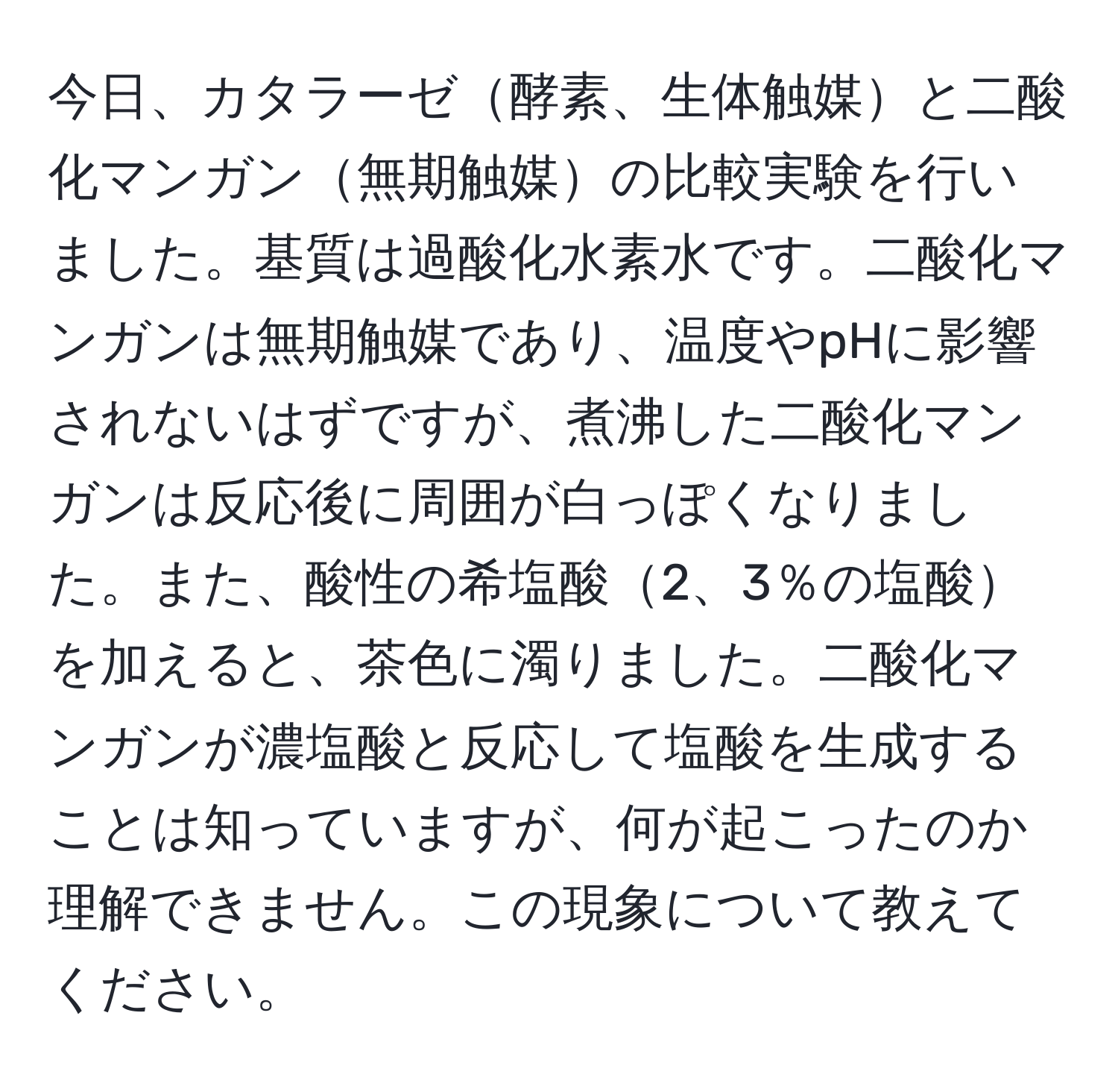 今日、カタラーゼ酵素、生体触媒と二酸化マンガン無期触媒の比較実験を行いました。基質は過酸化水素水です。二酸化マンガンは無期触媒であり、温度やpHに影響されないはずですが、煮沸した二酸化マンガンは反応後に周囲が白っぽくなりました。また、酸性の希塩酸2、3％の塩酸を加えると、茶色に濁りました。二酸化マンガンが濃塩酸と反応して塩酸を生成することは知っていますが、何が起こったのか理解できません。この現象について教えてください。