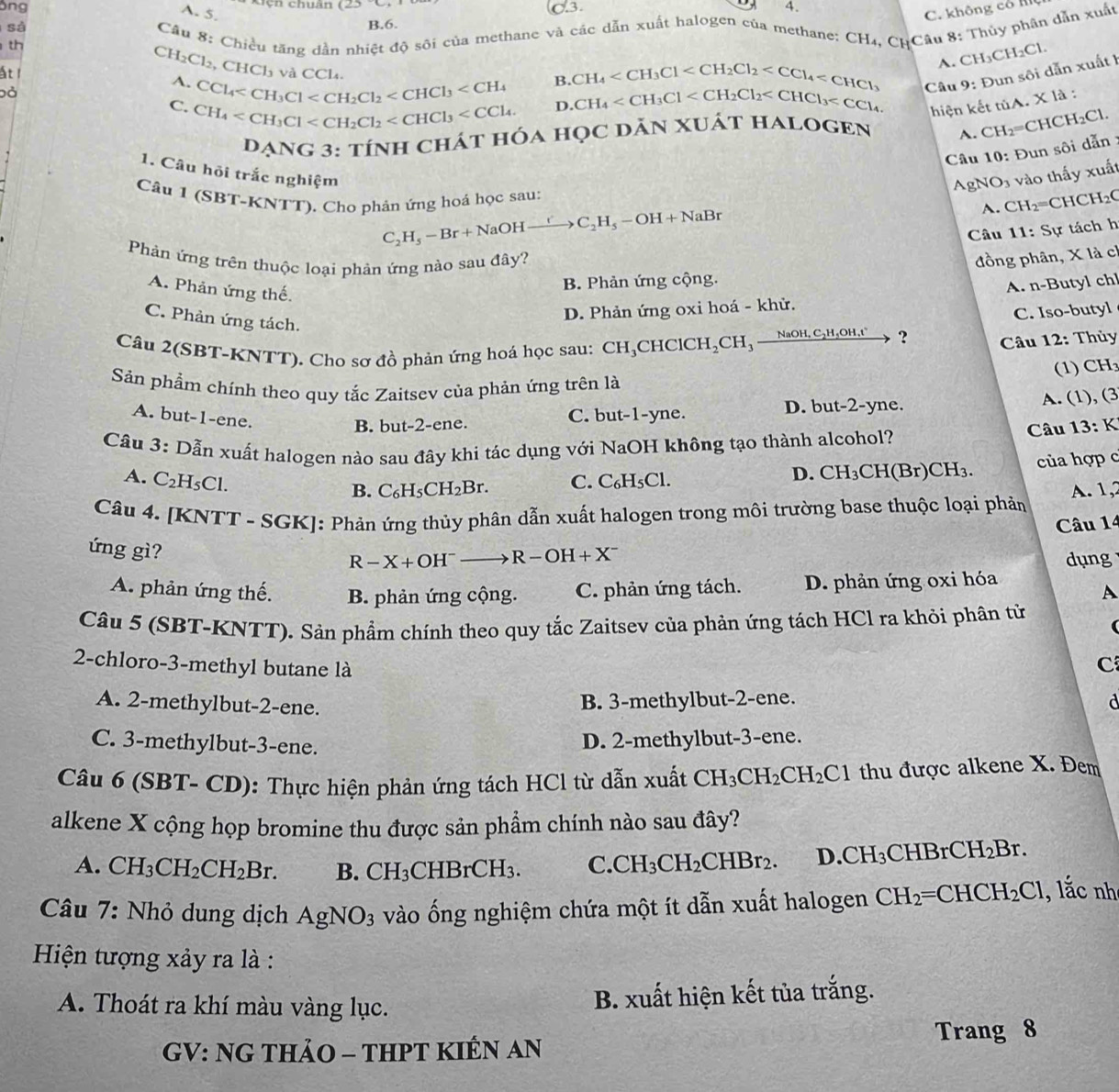 ông Cch chuân
C.3. 4.
A- 5. C. không có K
sả B.6.
th  Cầu 8: Chiều tăng dẫn nhiệt độ sôi của methane và các dẫn xuất halogen của methane: CH₄, CHCâu 8: Thủy phân dẫn xuất
A. CH₃C H_2Cl
ất
CH_2Cl_2,CHCl_3 vacCl
B. CH_4 Câu 9: Đun sôi dẫn xuất 1
A. CCl_4 D. CH_4
Đỏ
C.CH_4
hiện kết tủA. X là :
DANG 3: tÍNH CHÁT HÓA HọC DĂN XUÁT HALOGEN A. CH₂=CHC H_2Cl.
Câu 10: Đun sôi dẫn :
1. Câu hỏi trắc nghiệm
Câu 1 (SBT-KNTT). Cho phản ứng hoá học sau:
AgNO3 vào thấy xuất
C_2H_5-Br+NaOHto C_H_C_OH_5-OH+NaBr
A. CH₂=CHCH₂(
Câu 11: Sự tách h
Phản ứng trên thuộc loại phản ứng nào sau đây?
đồng phân, X là ch
A. Phản ứng thế.
B. Phản ứng cộng.
A. n-Butyl chl
C. Iso-butyl
C. Phản ứng tách.
D. Phản ứng oxi hoá - khử.
Câu 2(SBT-KNTT). Cho sơ đồ phản ứng hoá học sau: CH_3 CHC CH_2CH_3 _ NaOH,C_2H,H_5OH ?  Câu 12: Thủy
(1) CH
Sản phẩm chính theo quy tắc Zaitsev của phản ứng trên là
A. but-1-ene.
B. but-2-ene. C. but-1-yne. D. but-2-yne. A. (1), (3
Câu 3: Dẫn xuất halogen nào sau đây khi tác dụng với NaOH không tạo thành alcohol?
Câu 13: k
B. C_6H_5CH_2Br. C. D. CH_3CH(Br)CH_3 của hợp c
A. C_2H_5Cl. C_6H_5Cl.
Câu 4. [KNTT - SGK]: Phản ứng thủy phân dẫn xuất halogen trong môi trường base thuộc loại phản  A. 1,2
Câu 14
ứng gì?
R-X+OH^- R-OH+X^- dụng
A. phản ứng thế. B. phản ứng cộng. C. phản ứng tách. D. phản ứng oxi hóa
A
Câu 5 (SBT-K NTT) 0. Sản phẩm chính theo quy tắc Zaitsev của phản ứng tách HCl ra khỏi phân tử (
2-chloro-3-methyl butane là
C
A. 2-methylbut-2-ene.
B. 3-methylbut-2-ene. d
C. 3-methylbut-3-ene.
D. 2-methylbut-3-ene.
Câu 6 (SBT- CD): Thực hiện phản ứng tách HCl từ dẫn xuất CH_3CH_2CH_2Cl thu được alkene X. Đem
alkene X cộng họp bromine thu được sản phẩm chính nào sau đây?
A. CH_3CH_2CH_2Br. B. CH_3CHBrCH_3. C.CH_3CH_2CHBr_2. D. CH_3CHBrCH_2Br.
Câu 7: Nhỏ dung dịch AgNO_3 vào ống nghiệm chứa một ít dẫn xuất halogen CH_2=CHCH_2Cl , lắc nh
Hiện tượng xảy ra là :
A. Thoát ra khí màu vàng lục.
B. xuất hiện kết tủa trắng.
GV: NG THảO - THPT KIÊN AN Trang 8