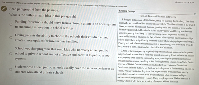 Question ID: 1067637
The movement of the progress bar may be uneven because questions can be worth more or less (including zero) depending on your answer
Reading Passage
a Read paragraph 4 from the passage. The Link Between Education and Poverty
What is the author's main idea in this paragraph? 1. Imagine a classroom of 20 children, ready for learning. In this class, 12 of them -
over half - are considered low-income or poor. Of the 72 million children in the United
Funding for schools should move from a closed system to an open system States, more than 45 million of them are growing up in low-income or poor families.
to encourage innovation in school settings. That is 64 percent of children in the richest country in the world living just above or
under the poverty line (Jiang 1). There are many causes to poverty, but none as
inextricably linked as education. In fact, children whose parents have less than a high
Giving parents the ability to choose the schools their children attend school degree have a significantly increased chance of growing up in poverty (Jiang 5)
creates more options for low-income families. Poverty and lack of education are connected in a continuing, ever-worsening cycle. In
fact, poverty is both a cause and an effect of lack of education.
School voucher programs that send kids who normally attend public 2. One of the ways poverty negatively impacts educational outcomes is that poorer
neighborhoods are not able to fund their schools adequately. Public schools are funded
school to private school are not effective and harmful to public school with property taxes from the surrounding areas, meaning that poorer neighborhoods
systems. bring in less tax revenue, resuling in less funding for their schools. Sean Slade, Senior
Director of Global Outreach at the Association for Supervision and Curriculum
Develoment believes that how we fund our school systems is fundamentally flawed. He
Students who attend public schools usually have the same experiences as writes, "We have established systems that perpetuate and even accenmuate poverty
students who attend private schools. Schools in low socioeconomic areas are underfunded when compared to higher
socioeconomic neighborhoods'' (Slade). Many people agree that Slade's assertion is
correct, which is why there are a variety of ways to address this issue.