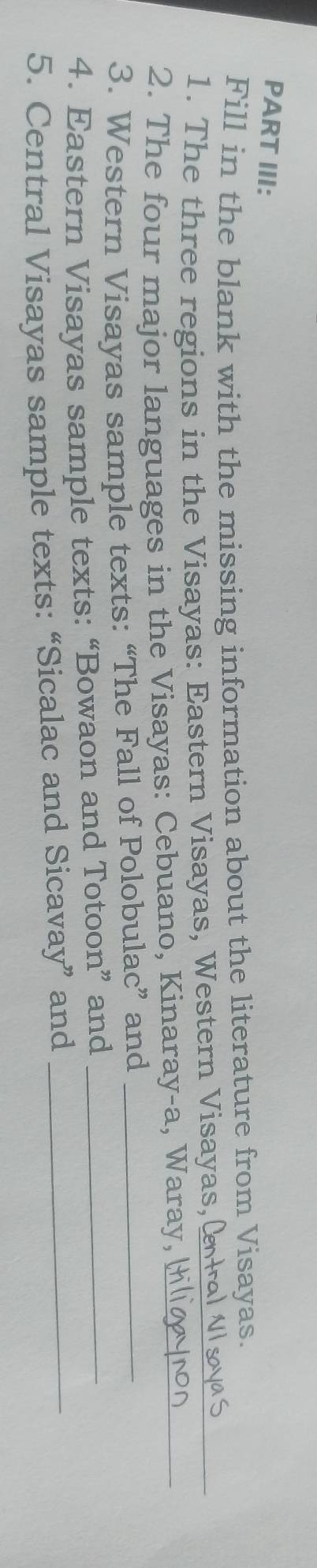 PART III: 
Fill in the blank with the missing information about the literature from Visayas. 
1. The three regions in the Visayas: Eastern Visayas, Western Visayas,(_ 
2. The four major languages in the Visayas: Cebuano, Kinaray-a, Waray, _ 
3. Western Visayas sample texts: “The Fall of Polobulac” and_ 
4. Eastern Visayas sample texts: “Bowaon and Totoon” and_ 
5. Central Visayas sample texts: “Sicalac and Sicavay” and_
